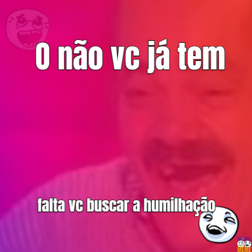 O Não vc já tem, busque a humilhação